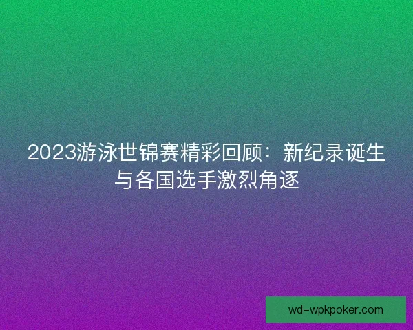 2023游泳世锦赛精彩回顾：新纪录诞生与各国选手激烈角逐