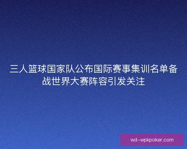三人篮球国家队公布国际赛事集训名单备战世界大赛阵容引发关注