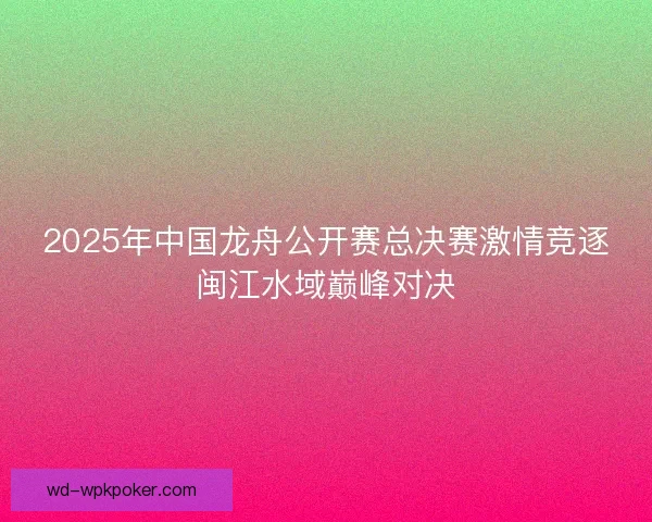 2025年中国龙舟公开赛总决赛激情竞逐闽江水域巅峰对决